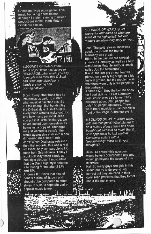 Giindcore Noisecore gene. This music had a big effect on me ‘allhough | prefer stening to newer productions i the Death Ml | Grindcore secion 4 SOUNDS OF WAR ko Some of you viere aso aciive in RECHARGE. what would you say. o people who link that D-Geal and Discharge shylod punk bands are boring and unimaginative? Bjorn: Every olher band has s influences as well, o malter wha musicaldirection 5. S0 s fai enough tat bands play the D-Beatsiyle. AlSO s Up 10 every band whal to make out of and how many personal (deas you putin . Wih Recharge. we Hever looked upon ourselves as beingjusta copy of Discharge, we Just wanted o ransfer the whole agoressive style nto a new dmension (hear hoar!-ed) Jens:When Discharge released nei frst records, tis was a real smaster, only comparable to HC. punk from Scandinavia. Today | would classfy those bands as nostalgie athough | must admit {hatthe Discharge siyle became. a b boring for me ater 2LPs. and EPs. Andreas K. | think that kind of beat & a class of s own and shoukin’tbe compared to other siyles.I’s just a seperate part of popular music1o me. o 5, SOUNDS OF WARAny live Shows for AK? and i so what are ‘Som of the highights? Tell our readers an nterosiing story or o, Jens: The spit release show was {good, the LP release four in ‘Gemmany was great Bjom: Inthe past we did several shows in Gemany as well a3 3 tour with Accion Hutanie and Viu Drakh called .Up the Melalpun Kai Al the lastgig on our four we played on a really big stage on a bg Fostval ground, but the problem was that there were only few pecple i he audience Andreas K. iked the benefz show for lood vicims in East Germany bes, cause it was so funny. They. expécted about 5000 people but ‘nly 150 people appeared. There Wwere more musicians than people in ront of the stage. A srange event 6.SOUNDS OF WAR: Wrats wrong Vilh anarcho punk? What stated fo e a cultre ofresslance has been bought ot end sokd 50 much that it now appears o be ust another Consumer culturo vith a ‘evolutionary” mask on it your thoughts? Jens: To answer this question would be very complicated and and Would go beyond the scope of this interview: Kai: So many guys and gis in tis scene are try o do evenything Correct bulthey are bind in their ‘Soap problems tha they forget ‘about the real enemy.
